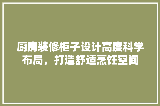 厨房装修柜子设计高度科学布局，打造舒适烹饪空间