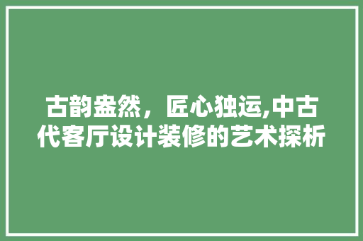 古韵盎然，匠心独运,中古代客厅设计装修的艺术探析
