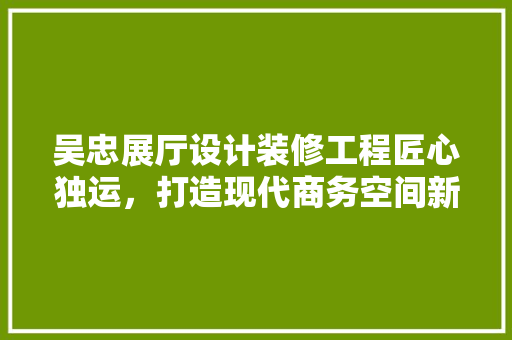 吴忠展厅设计装修工程匠心独运，打造现代商务空间新标杆