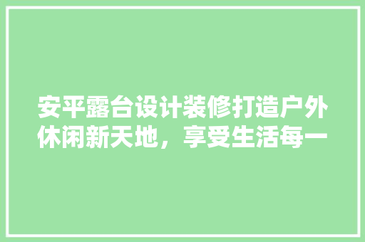 安平露台设计装修打造户外休闲新天地，享受生活每一刻