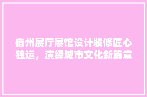 宿州展厅展馆设计装修匠心独运，演绎城市文化新篇章