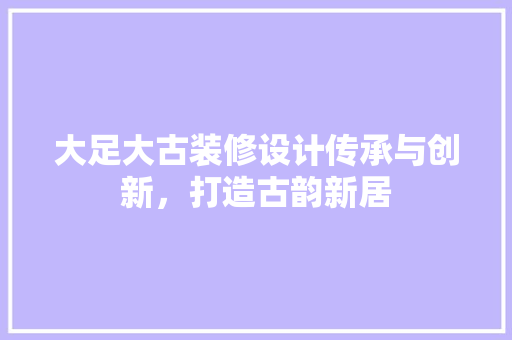 大足大古装修设计传承与创新，打造古韵新居