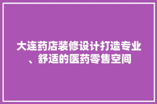 大连药店装修设计打造专业、舒适的医药零售空间