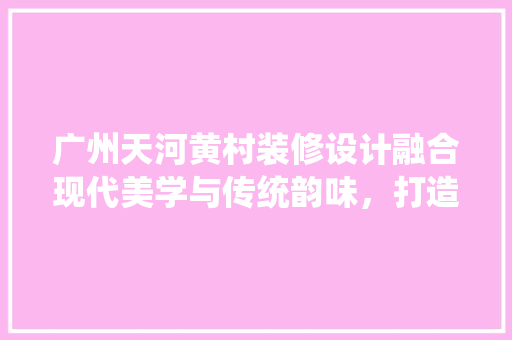 广州天河黄村装修设计融合现代美学与传统韵味，打造宜居空间