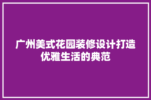 广州美式花园装修设计打造优雅生活的典范