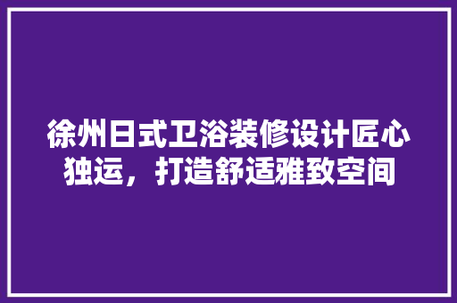徐州日式卫浴装修设计匠心独运，打造舒适雅致空间