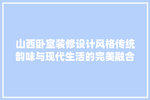 山西卧室装修设计风格传统韵味与现代生活的完美融合