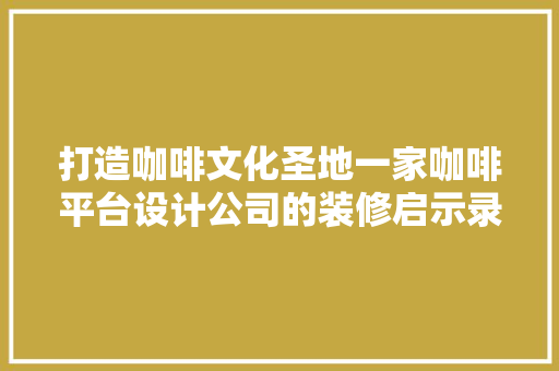 打造咖啡文化圣地一家咖啡平台设计公司的装修启示录