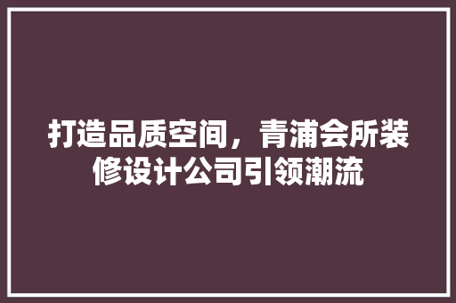 打造品质空间，青浦会所装修设计公司引领潮流