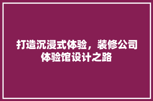打造沉浸式体验，装修公司体验馆设计之路