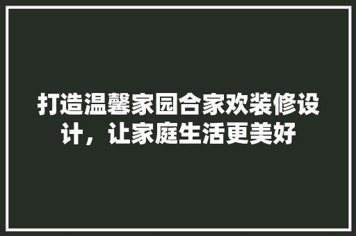 打造温馨家园合家欢装修设计，让家庭生活更美好