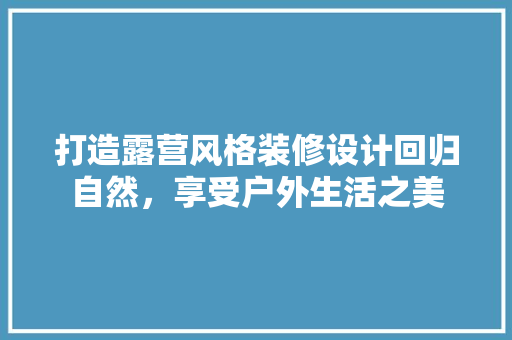 打造露营风格装修设计回归自然，享受户外生活之美