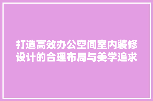 打造高效办公空间室内装修设计的合理布局与美学追求