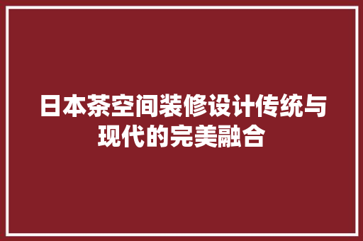 日本茶空间装修设计传统与现代的完美融合