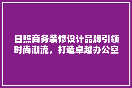 日照商务装修设计品牌引领时尚潮流，打造卓越办公空间