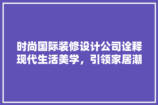 时尚国际装修设计公司诠释现代生活美学，引领家居潮流