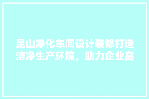 昆山净化车间设计装修打造洁净生产环境，助力企业高质量发展