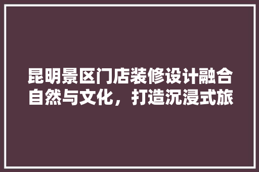 昆明景区门店装修设计融合自然与文化，打造沉浸式旅游体验