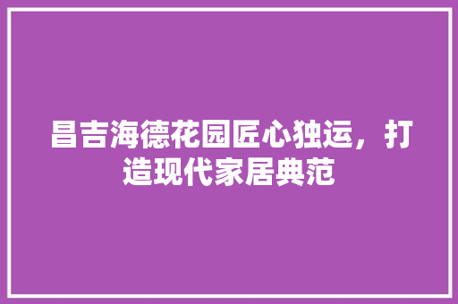 昌吉海德花园匠心独运，打造现代家居典范