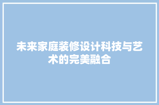 未来家庭装修设计科技与艺术的完美融合