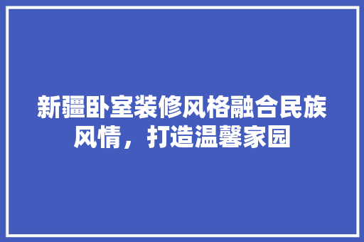 新疆卧室装修风格融合民族风情，打造温馨家园