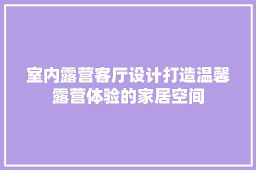 室内露营客厅设计打造温馨露营体验的家居空间