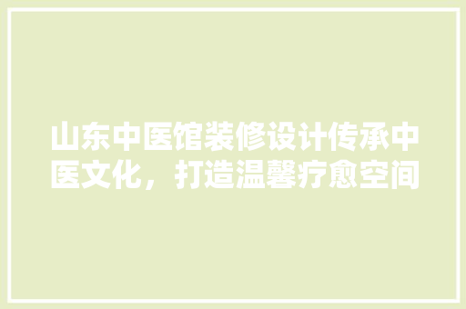 山东中医馆装修设计传承中医文化，打造温馨疗愈空间