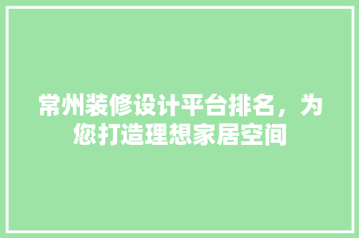 常州装修设计平台排名，为您打造理想家居空间