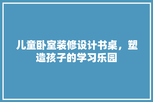 儿童卧室装修设计书桌，塑造孩子的学习乐园