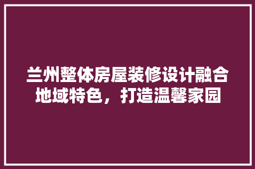 兰州整体房屋装修设计融合地域特色，打造温馨家园