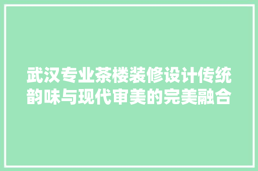 武汉专业茶楼装修设计传统韵味与现代审美的完美融合