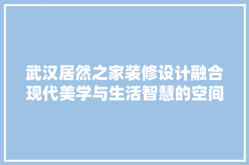 武汉居然之家装修设计融合现代美学与生活智慧的空间艺术