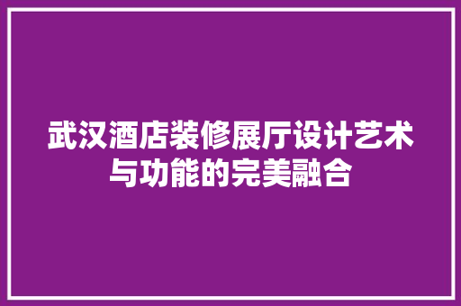 武汉酒店装修展厅设计艺术与功能的完美融合