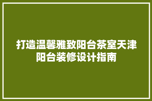 打造温馨雅致阳台茶室天津阳台装修设计指南
