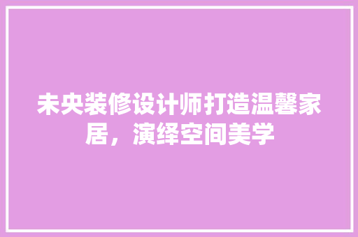 未央装修设计师打造温馨家居，演绎空间美学