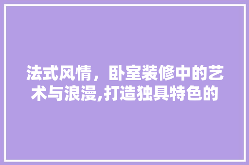 法式风情，卧室装修中的艺术与浪漫,打造独具特色的法式装修桌子卧室