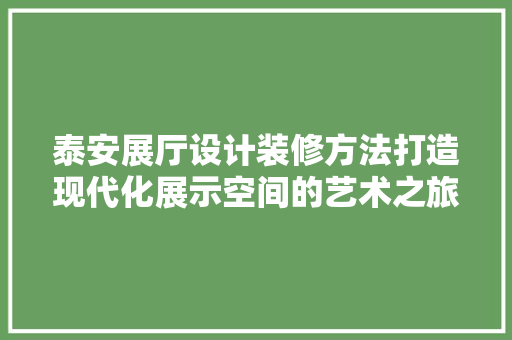 泰安展厅设计装修方法打造现代化展示空间的艺术之旅