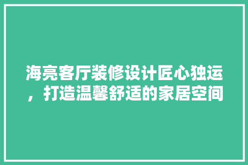 海亮客厅装修设计匠心独运，打造温馨舒适的家居空间