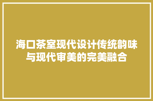 海口茶室现代设计传统韵味与现代审美的完美融合