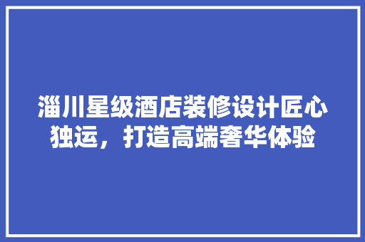 淄川星级酒店装修设计匠心独运，打造高端奢华体验
