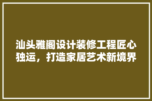 汕头雅阁设计装修工程匠心独运，打造家居艺术新境界