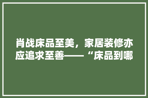 肖战床品至美，家居装修亦应追求至善——“床品到哪就装修到哪”的家居美学理念