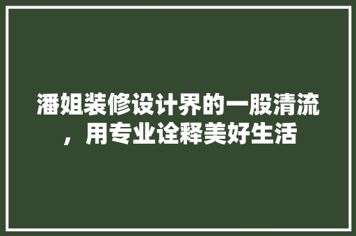 潘姐装修设计界的一股清流，用专业诠释美好生活