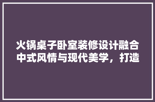 火锅桌子卧室装修设计融合中式风情与现代美学，打造温馨舒适空间