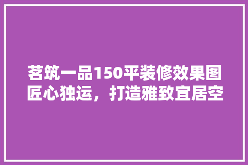 茗筑一品150平装修效果图匠心独运，打造雅致宜居空间