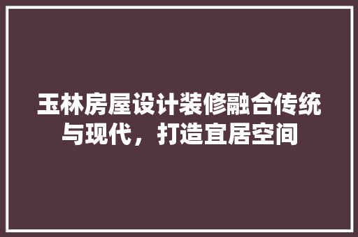 玉林房屋设计装修融合传统与现代，打造宜居空间