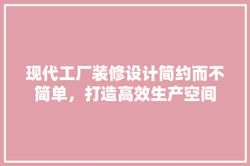 现代工厂装修设计简约而不简单，打造高效生产空间
