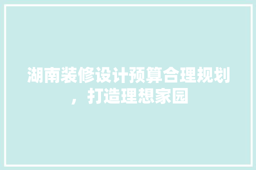 湖南装修设计预算合理规划，打造理想家园