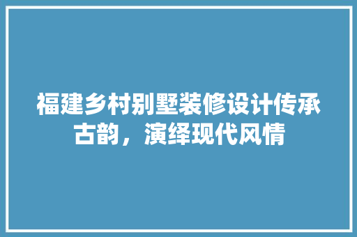 福建乡村别墅装修设计传承古韵，演绎现代风情