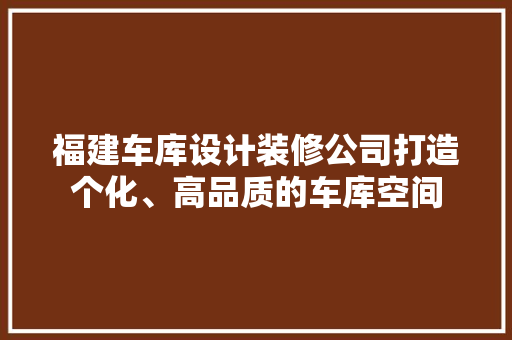 福建车库设计装修公司打造个化、高品质的车库空间